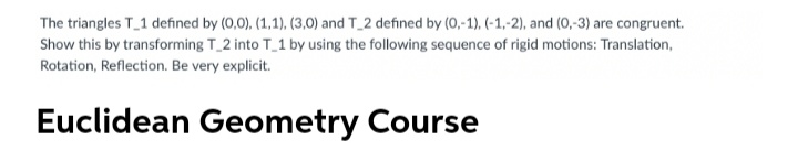 The triangles T_1 defined by (0,0), (1,1), (3,0) and T_2 defined by (0,-1). (-1,-2), and (0,-3) are congruent.
Show this by transforming T_2 into T_1 by using the following sequence of rigid motions: Translation,
Rotation, Reflection. Be very explicit.
Euclidean Geometry Course
