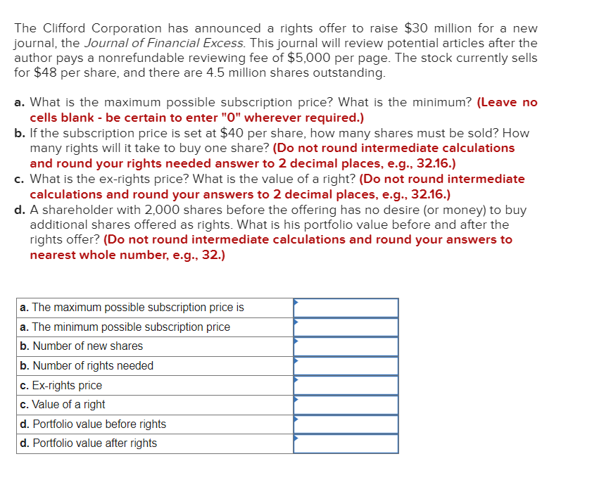 The Clifford Corporation has announced a rights offer to raise $30 million for a new
journal, the Journal of Financial Excess. This journal will review potential articles after the
author pays a nonrefundable reviewing fee of $5,000 per page. The stock currently sells
for $48 per share, and there are 4.5 million shares outstanding.
a. What is the maximum possible subscription price? What is the minimum? (Leave no
cells blank - be certain to enter "0" wherever required.)
b. If the subscription price is set at $40 per share, how many shares must be sold? How
many rights will it take to buy one share? (Do not round intermediate calculations
and round your rights needed answer to 2 decimal places, e.g., 32.16.)
c. What is the ex-rights price? What is the value of a right? (Do not round intermediate
calculations and round your answers to 2 decimal places, e.g., 32.16.)
d. A shareholder with 2,000 shares before the offering has no desire (or money) to buy
additional shares offered as rights. What is his portfolio value before and after the
rights offer? (Do not round intermediate calculations and round your answers to
nearest whole number, e.g., 32.)
a. The maximum possible subscription price is
a. The minimum possible subscription price
b. Number of new shares
b. Number of rights needed
c. Ex-rights price
c. Value of a right
d. Portfolio value before rights
d. Portfolio value after rights