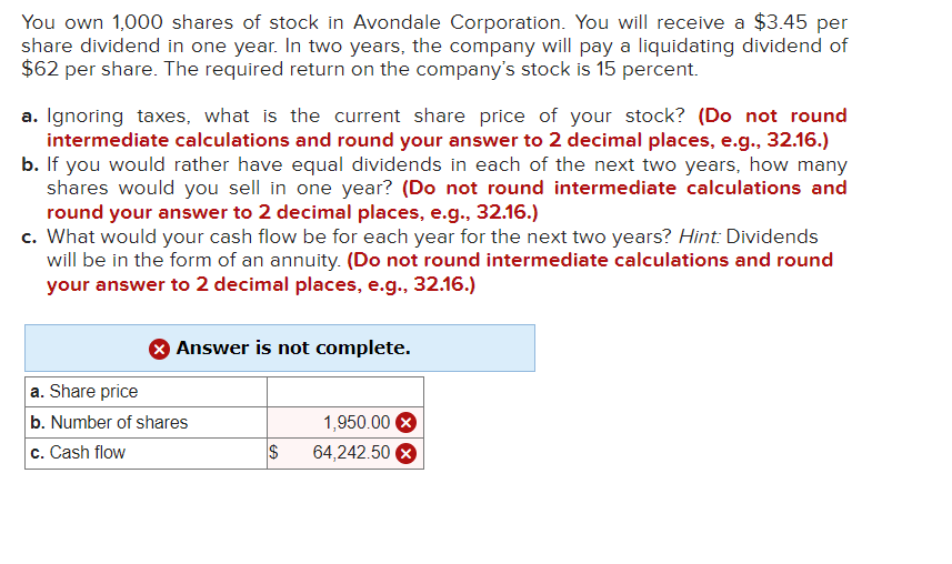 You own 1,000 shares of stock in Avondale Corporation. You will receive a $3.45 per
share dividend in one year. In two years, the company will pay a liquidating dividend of
$62 per share. The required return on the company's stock is 15 percent.
a. Ignoring taxes, what is the current share price of your stock? (Do not round
intermediate calculations and round your answer to 2 decimal places, e.g., 32.16.)
b. If you would rather have equal dividends in each of the next two years, how many
shares would you sell in one year? (Do not round intermediate calculations and
round your answer to 2 decimal places, e.g., 32.16.)
c. What would your cash flow be for each year for the next two years? Hint: Dividends
will be in the form of an annuity. (Do not round intermediate calculations and round
your answer to 2 decimal places, e.g., 32.16.)
Answer is not complete.
a. Share price
b. Number of shares
c. Cash flow
1,950.00
$ 64,242.50 X
