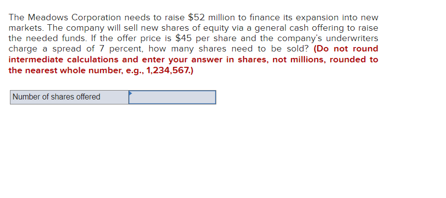 The Meadows Corporation needs to raise $52 million to finance its expansion into new
markets. The company will sell new shares of equity via a general cash offering to raise
the needed funds. If the offer price is $45 per share and the company's underwriters
charge a spread of 7 percent, how many shares need to be sold? (Do not round
intermediate calculations and enter your answer in shares, not millions, rounded to
the nearest whole number, e.g., 1,234,567.)
Number of shares offered