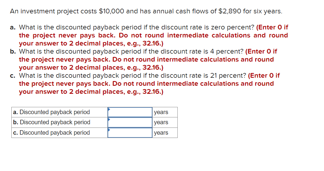 An investment project costs $10,000 and has annual cash flows of $2,890 for six years.
a. What is the discounted payback period if the discount rate is zero percent? (Enter O if
the project never pays back. Do not round intermediate calculations and round
your answer to 2 decimal places, e.g., 32.16.)
b. What is the discounted payback period if the discount rate is 4 percent? (Enter O if
the project never pays back. Do not round intermediate calculations and round
your answer to 2 decimal places, e.g., 32.16.)
c. What is the discounted payback period if the discount rate is 21 percent? (Enter O if
the project never pays back. Do not round intermediate calculations and round
your answer to 2 decimal places, e.g., 32.16.)
a. Discounted payback period
b. Discounted payback period
c. Discounted payback period
years
years
years