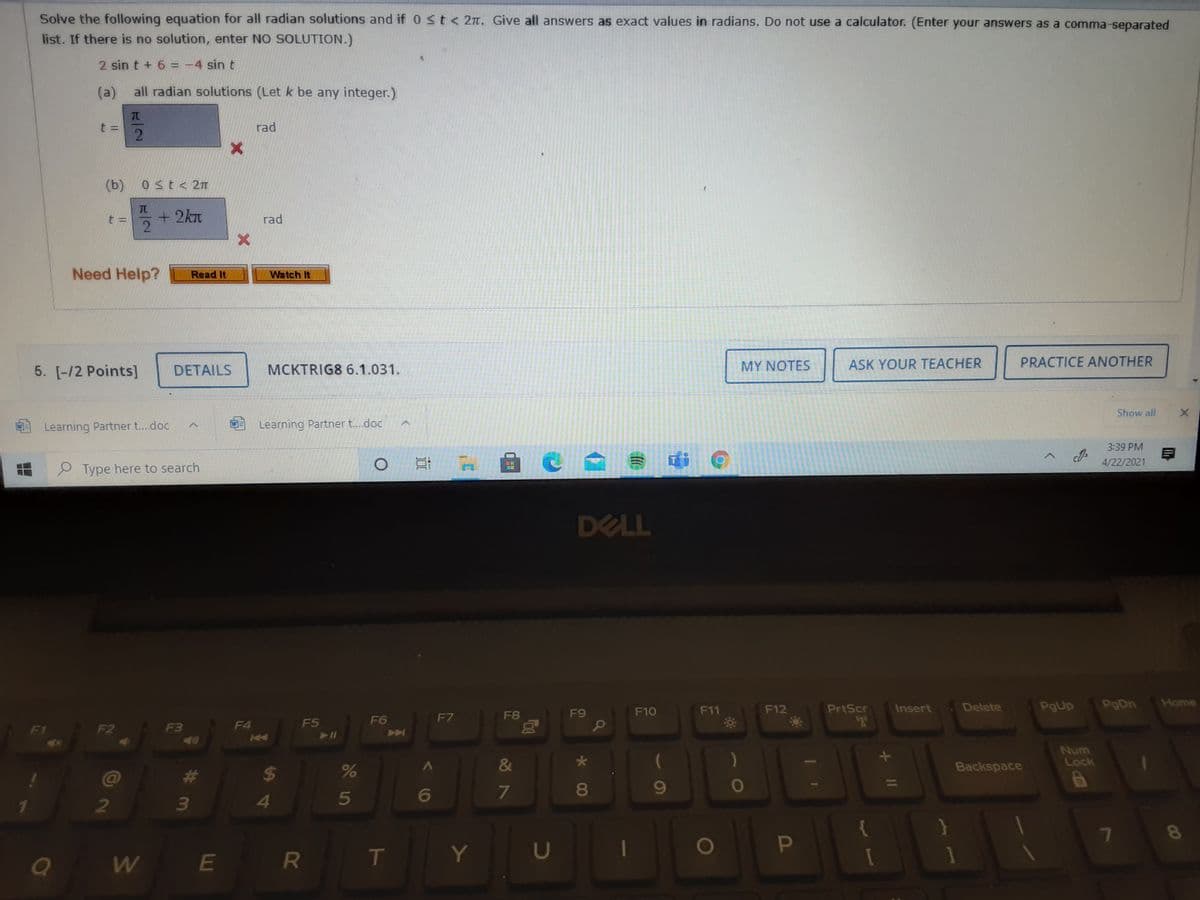 Solve the following equation for all radian solutions and if 0 st< 2m. Give all answers as exact values in radians. Do not use a calculator. (Enter your answers as a comma-separated
list. If there is no solution, enter NO SOLUTION.)
2 sin t + 6 = -4 sin t
(a)
all radian solutions (Let k be any integer.)
t =
rad
(b)
0 st< 2n
+2kn
rad
Need Help?
Read It
Watch It
MY NOTES
ASK YOUR TEACHER
PRACTICE ANOTHER
5. [-/2 Points]
DETAILS
MCKTRIG8 6.1.031.
Show all
Learning Partner t..doc
Learning Partner t.doc
3:39 PM
4/22/2021
P Type here to search
DELL
F12
PrtScr
Insert
Delete
PgUp
PgDn
Home
F8
F9
F10
F11
F6
F7
F5
F2
F3
F4
K4
411
47
Num
Lock
&
Backspace
@
共
24
8
5
1
7
T
Y
U
E R
00
DP
60
