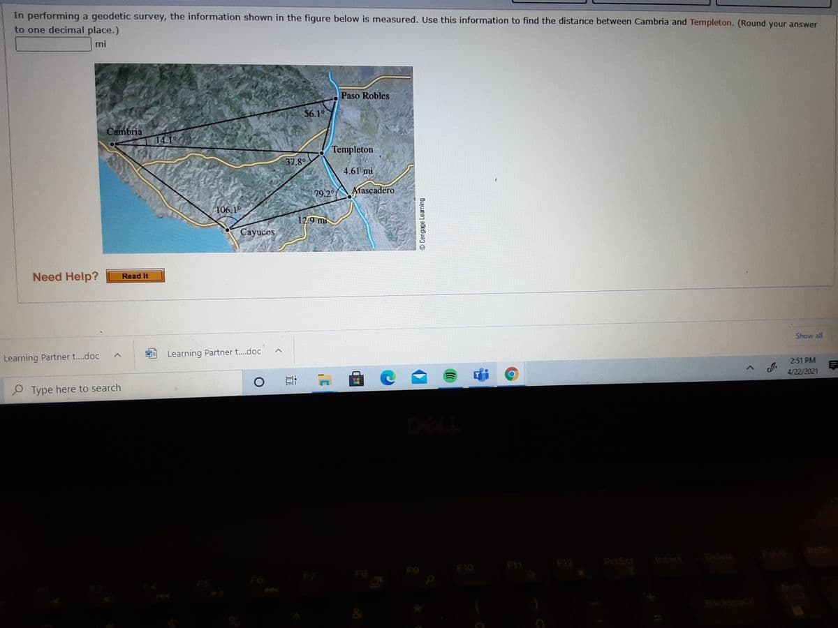 In performing a geodetic survey, the information shown in the figure below is measured. Use this information to find the distance between Cambria and Templeton. (Round your answer
to one decimal place.)
mi
Paso Robles
56.1°
9
Cambria
141
Templeton
37.8
4.61 mi
79.2
Atascadero
106.1°
12.9 mi
Cayucos
Need Help?
Read It
Show all
Learning Partner t...doc
Learning Partner t..doc
2:51 PM
4/22/2021
P Type here to search
PriScr
Insert
Delete
F11
F12
F9
F10
F7
F8
F6
Num
&
© Cengage Learning

