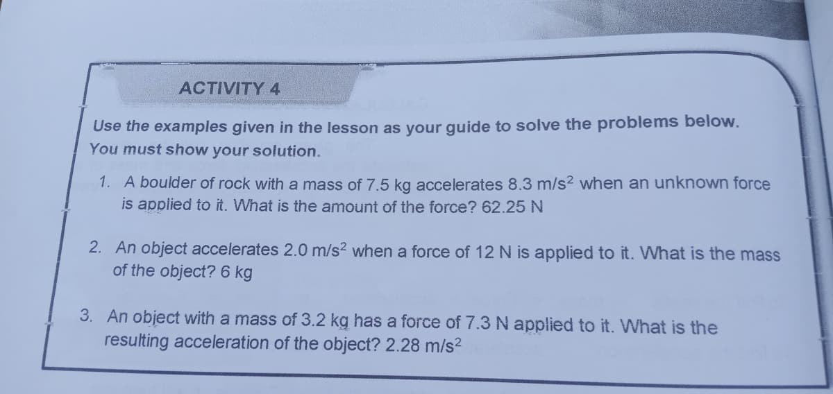 ACTIVITY 4
Use the examples given in the lesson as your guide to solve the problems below.
You must show your solution.
1. A boulder of rock with a mass of 7.5 kg accelerates 8.3 m/s? when an unknown force
is applied to it. What is the amount of the force? 62.25 N
2. An object accelerates 2.0 m/s? when a force of 12 N is applied to it. What is the mass
of the object? 6 kg
3. An object with a mass of 3.2 kg has a force of 7.3 N applied to it. What is the
resulting acceleration of the object? 2.28 m/s?
