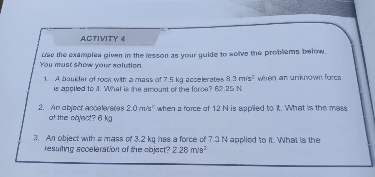 ACTIVITY 4
Use the examples given in the lesson as your guide to solve the problems below.
You must show your solution.
1. A boulder of rock with a mass of 7.5 kg accelerates 8.3 m/s2 when an unknown force
is applied to it. What is the amount of the force? 62.25 N
2. An object accelerates 2.0 m/s? when a force of 12 N is applied to it. What is the mass
of the object? 6 kg
3. An object with a mass of 3.2 kg has a force of 7.3 N applied to it. What is the
resulting acceleration of the object? 2.28 m/s2
