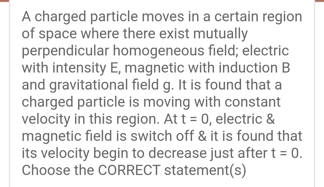 A charged particle moves in a certain region
of space where there exist mutually
perpendicular homogeneous field; electric
with intensity E, magnetic with induction B
and gravitational field g. It is found that a
charged particle is moving with constant
velocity in this region. At t = 0, electric &
magnetic field is switch off & it is found that
its velocity begin to decrease just after t = 0.
Choose the CORRECT statement(s)
