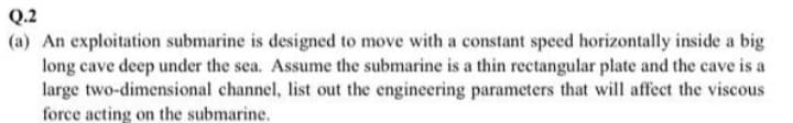 Q.2
(a) An exploitation submarine is designed to move with a constant speed horizontally inside a big
long cave deep under the sea. Assume the submarine is a thin rectangular plate and the cave is a
large two-dimensional channel, list out the engineering parameters that will affect the viscous
force acting on the submarine.
