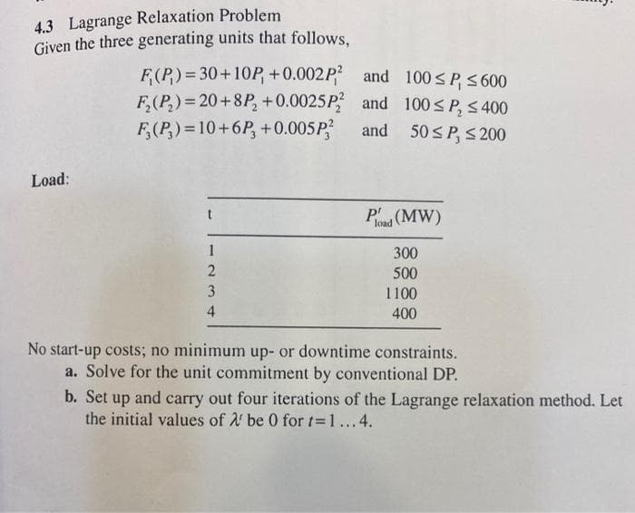 4.3 Lagrange Relaxation Problem
Given the three generating units that follows.
F(P) = 30+10P +0.002P and 100 SP, 5 600
F,(P,)= 20+8P, +0.0025P and 100SP, S 400
F,(P,) = 10+6P, +0.005P?
and
50 <P, S 200
Load:
P'
load (MW)
1
300
500
3
1100
4
400
No start-up costs; no minimum up- or downtime constraints.
a. Solve for the unit commitment by conventional DP.
b. Set
up
and
! carry out four iterations of the Lagrange relaxation method. Let
the initial values of 2 be 0 for t 1...4.
%3D
