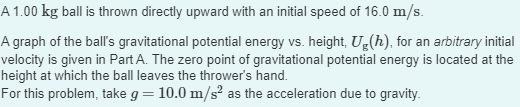 A 1.00 kg ball is thrown directly upward with an initial speed of 16.0 m/s.
A graph of the ball's gravitational potential energy vs. height, Ug(h), for an arbitrary initial
velocity is given in Part A. The zero point of gravitational potential energy is located at the
height at which the ball leaves the thrower's hand.
For this problem, take g = 10.0 m/s² as the acceleration due to gravity.