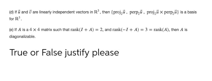 (d) If ū and i are linearly independent vectors in R³, then {proj;ū , perp;ū , proj;ū x perp;ū} is a basis
for R3.
(e) If A is a 4 x 4 matrix such that rank(I + A) = 2, and rank(-I + A) = 3 = rank(A), then A is
diagonalizable.
True or False justify please
