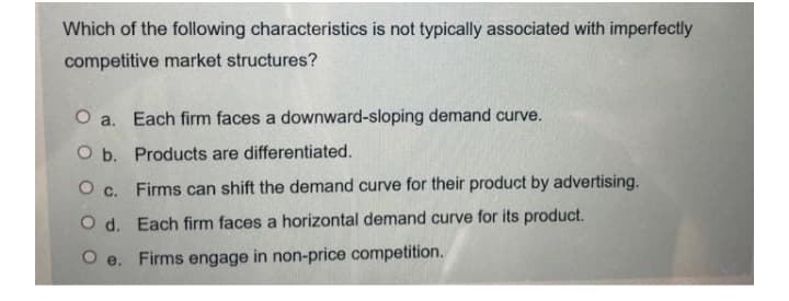 Which of the following characteristics is not typically associated with imperfectly
competitive market structures?
O a. Each firm faces a downward-sloping demand curve.
O b. Products are differentiated.
O c. Firms can shift the demand curve for their product by advertising.
O d. Each firm faces a horizontal demand curve for its product.
O e. Firms engage in non-price competition.
