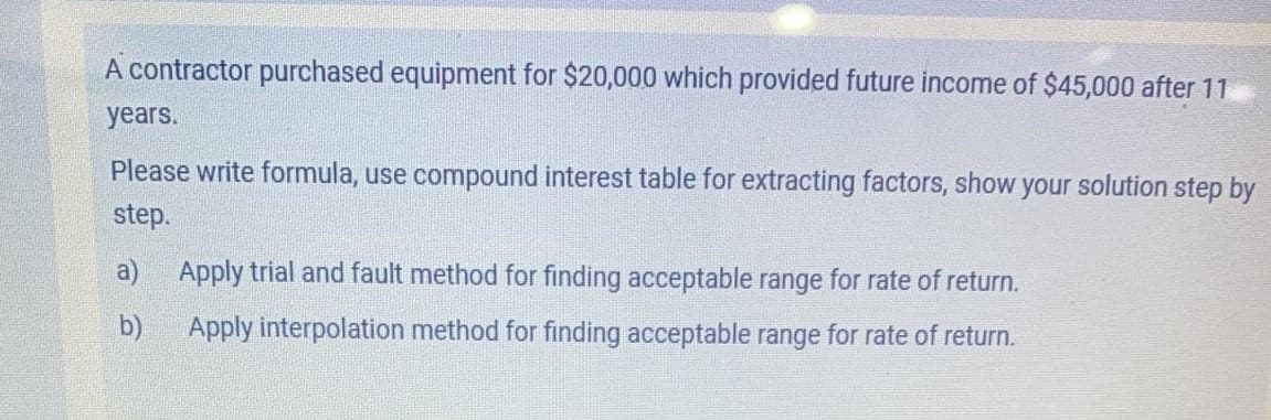 A contractor purechased equipment for $20,000 which provided future income of $45,000 after 11
years.
Please write formula, use compound interest table for extracting factors, show your solution step by
step.
a)
Apply trial and fault method for finding acceptable range for rate of return.
b)
Apply interpolation method for finding acceptable range for rate of return.
