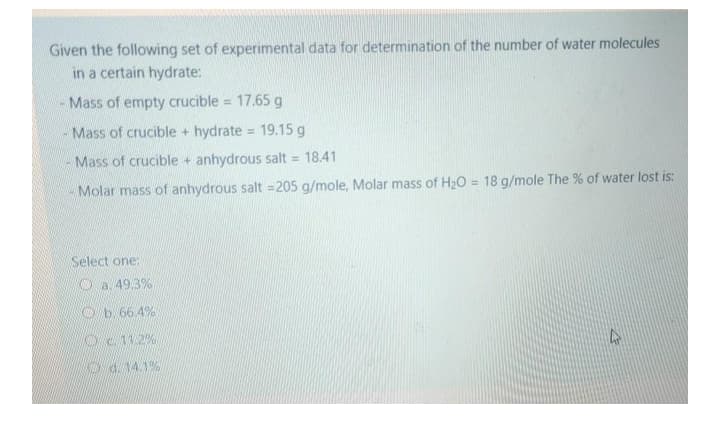 Given the following set of experimental data for determination of the number of water molecules
in a certain hydrate:
Mass of empty crucible = 17.65 g
%3D
Mass of crucible + hydrate = 19.15 g
Mass of crucible + anhydrous salt = 18.41
- Molar mass of anhydrous salt =205 g/mole, Molar mass of H20 = 18 g/mole The % of water lost is:
%3D
Select one:
O a. 49.3%
O b. 66.4%
Oc 11.2%
O d. 14.1%
