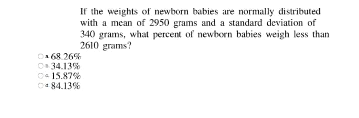 If the weights of newborn babies are normally distributed
with a mean of 2950 grams and a standard deviation of
340 grams, what percent of newborn babies weigh less than
2610 grams?
O a 68.26%
b. 34.13%
c. 15.87%
O d. 84.13%
