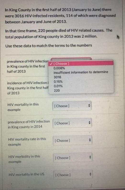 In King County in the first half of 2013 (January to June) there
were 3016 HIV-infected residents, 114 of which were diagnosed
between January and June of 2013.
In that time frame, 220 people died of HIV related causes. The
total population of King county in 2013 was 2 million.
Use these data to match the terms to the numbers
prevalence of HIV infection
in King county in the first
V Choose
0.006%
insufficient information to determine
3016
half of 2013
0.15%
incidence of HIV infection i
King county in the first half
0.01%
220
of 2013
HIV mortality in this
example
[Choose]
prevalence of HIV infection
in King county in 2014
(Choose]
HIV mortality rate in this
(Choose]
example
HIV morbidity in this
example
[Choose]
HIV mortality in the US
[Choosel

