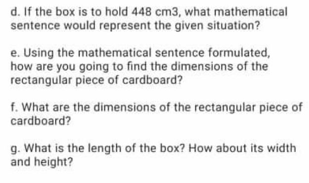 d. If the box is to hold 448 cm3, what mathematical
sentence would represent the given situation?
e. Using the mathematical sentence formulated,
how are you going to find the dimensions of the
rectangular piece of cardboard?
f. What are the dimensions of the rectangular piece of
cardboard?
g. What is the length of the box? How about its width
and height?
