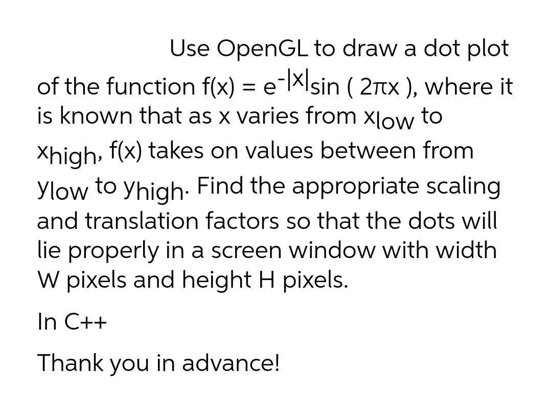 Use OpenGL to draw a dot plot
of the function f(x) = e-|XIsin ( 2Ttx ), where it
is known that as x varies from xlow to
Xhigh, f(x) takes on values between from
Ylow to yhigh- Find the appropriate scaling
and translation factors so that the dots will
lie properly in a screen window with width
W pixels and height H pixels.
In C++
Thank you in advance!
