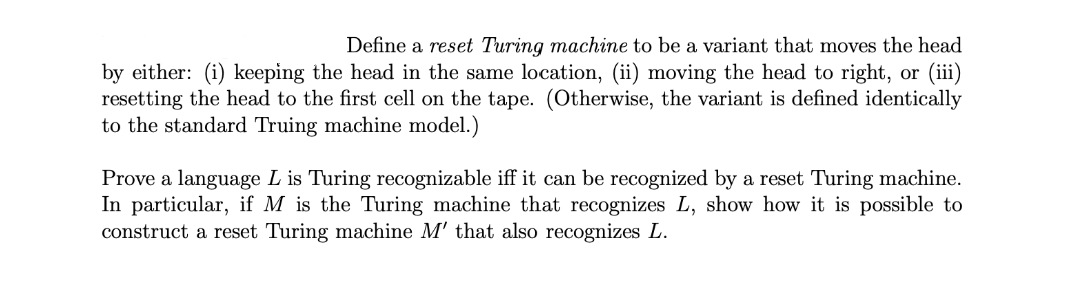 Define a reset Turing machine to be a variant that moves the head
by either: (i) keeping the head in the same location, (ii) moving the head to right, or (iii)
resetting the head to the first cell on the tape. (Otherwise, the variant is defined identically
to the standard Truing machine model.)
Prove a language L is Turing recognizable iff it can be recognized by a reset Turing machine.
In particular, if M is the Turing machine that recognizes L, show how it is possible to
construct a reset Turing machine M' that also recognizes L.
