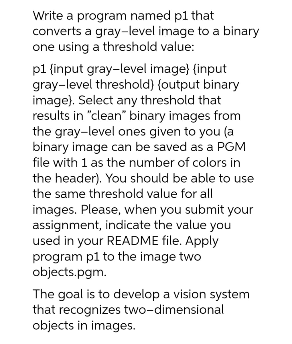 Write a program named p1 that
converts a gray-level image to a binary
one using a threshold value:
p1 {input gray-level image} {input
gray-level threshold} {output binary
image}. Select any threshold that
results in "clean" binary images from
the gray-level ones given to you (a
binary image can be saved as a PGM
file with 1 as the number of colors in
the header). You should be able to use
the same threshold value for all
images. Please, when you submit your
assignment, indicate the value you
used in your README file. Apply
program p1 to the image two
objects.pgm.
The goal is to develop a vision system
that recognizes two-dimensional
objects in images.
