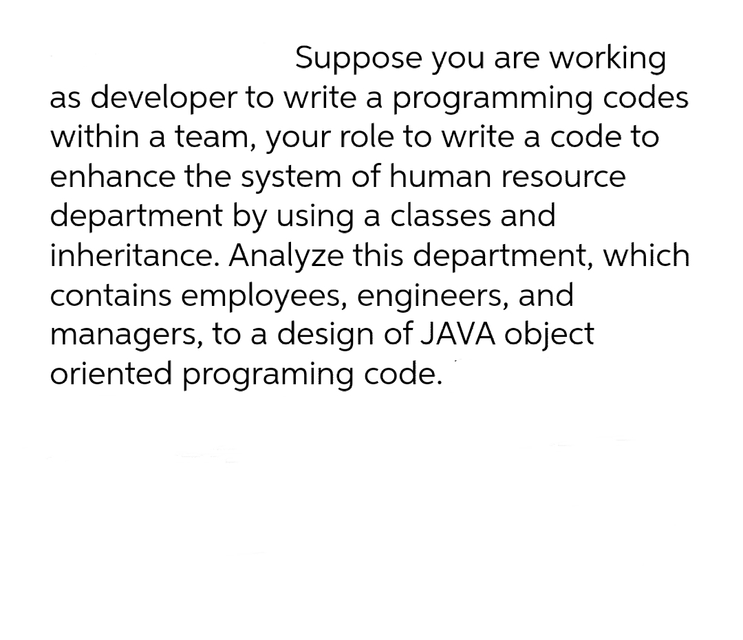 Suppose you are working
as developer to write a programming codes
within a team, your role to write a code to
enhance the system of human resource
department by using a classes and
inheritance. Analyze this department, which
contains employees, engineers, and
managers, to a design of JAVA object
oriented programing code.
