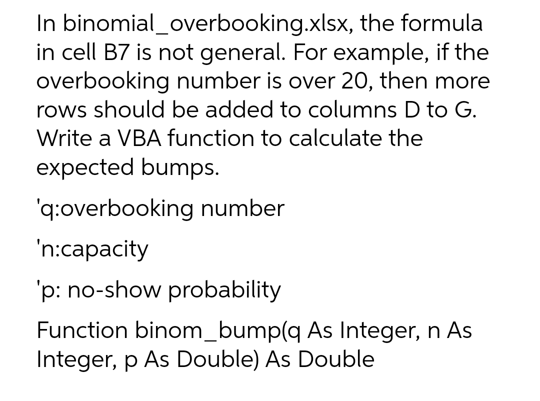 In binomial_overbooking.xlsx, the formula
in cell B7 is not general. For example, if the
overbooking number is over 20, then more
rows should be added to columns D to G.
Write a VBA function to calculate the
expected bumps.
'q:overbooking number
'n:capacity
'p: no-show probability
Function binom_bump(q As Integer, n As
Integer, p As Double) As Double
