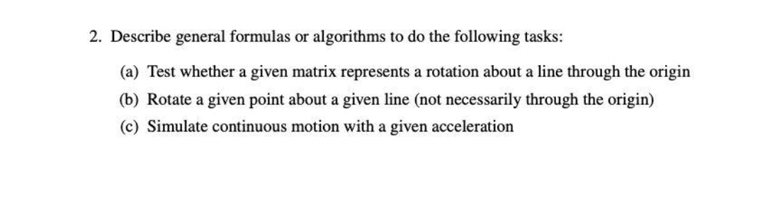 2. Describe general formulas or algorithms to do the following tasks:
(a) Test whether a given matrix represents a rotation about a line through the origin
(b) Rotate a given point about a given line (not necessarily through the origin)
(c) Simulate continuous motion with a given acceleration
