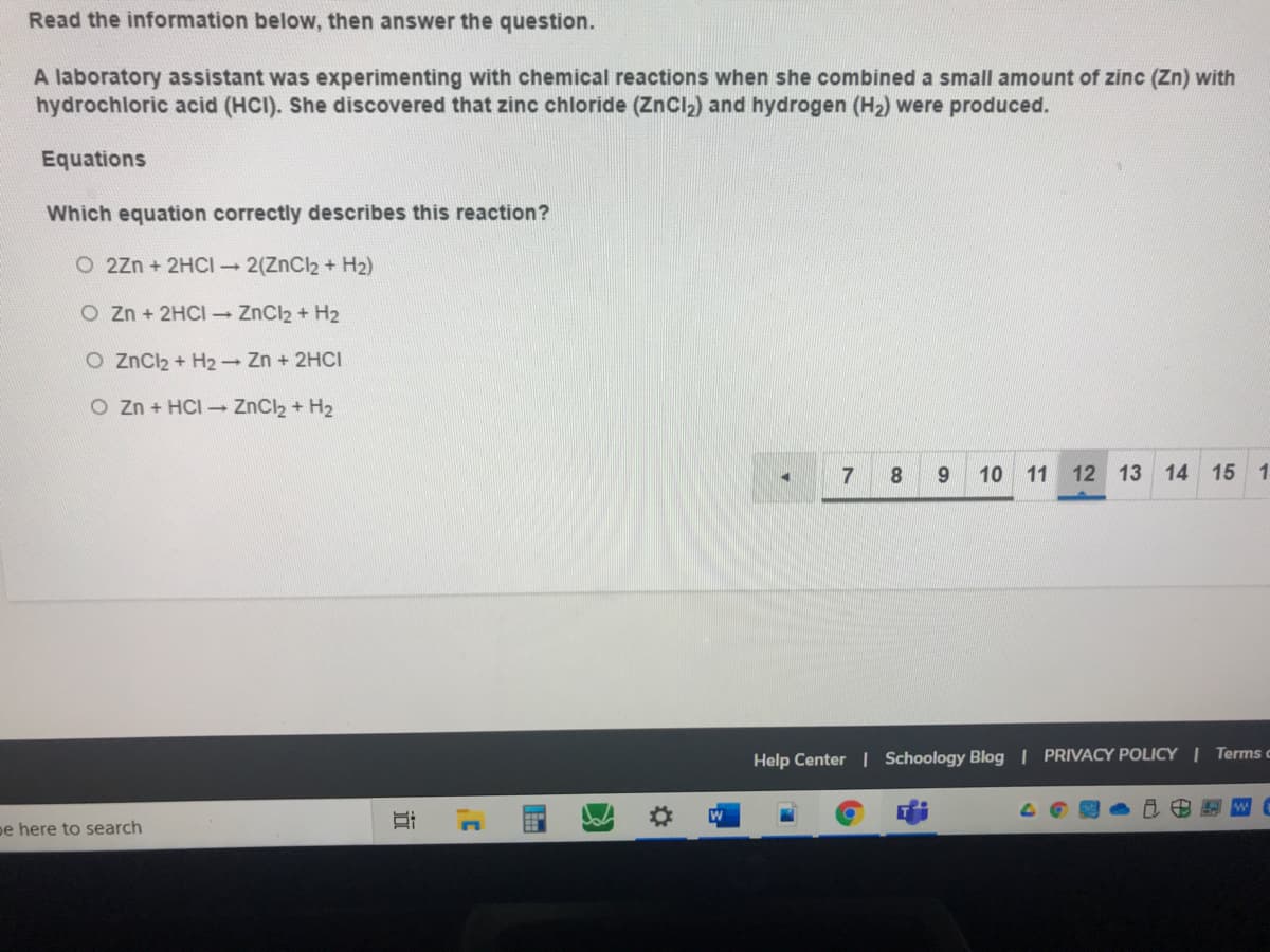 Read the information below, then answer the question.
A laboratory assistant was experimenting with chemical reactions when she combined a small amount of zinc (Zn) with
hydrochloric acid (HCI). She discovered that zinc chloride (ZnCl2) and hydrogen (H2) were produced.
Equations
Which equation correctly describes this reaction?
O 2zn + 2HCI 2(ZnCl2 + H2)
O Zn + 2HCI ZnCl2 + H2
O ZnCl2 + H2 - Zn + 2HCI
O Zn + HCI - ZnCl2 + H2
8.
10 11
12 13 14 15 1
Help Center | Schoology Blog | PRIVACY POLICY I Terms c
pe here to search
