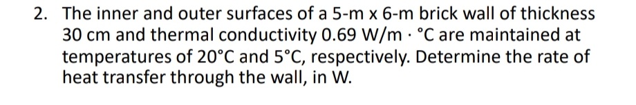 2. The inner and outer surfaces of a 5-m x 6-m brick wall of thickness
30 cm and thermal conductivity 0.69 W/m · °C are maintained at
temperatures of 20°C and 5°C, respectively. Determine the rate of
heat transfer through the wall, in W.
