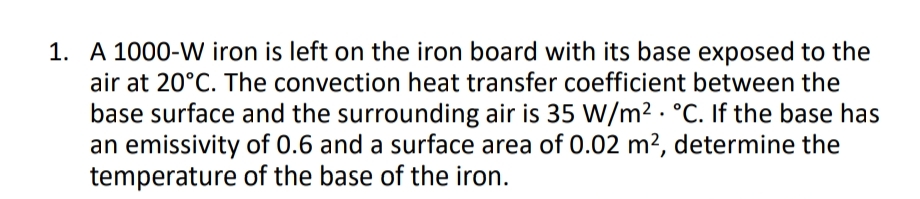 1. A 1000-W iron is left on the iron board with its base exposed to the
air at 20°C. The convection heat transfer coefficient between the
base surface and the surrounding air is 35 W/m2 · °C. If the base has
an emissivity of 0.6 and a surface area of 0.02 m2, determine the
temperature of the base of the iron.
