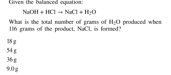 Given the balanced equation:
→ NaCl + H2O
NaOH + HCI
What is the total number of grams of H20 produced when
116 grams of the product, NaCl, is formed?
18 g
54 g
36 g
9.0g
