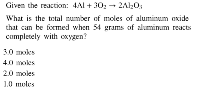 Given the reaction: 4Al + 302
2A12O3
What is the total number of moles of aluminum oxide
that can be formed when 54 grams of aluminum reacts
completely with oxygen?
3.0 moles
4.0 moles
2.0 moles
1.0 moles
