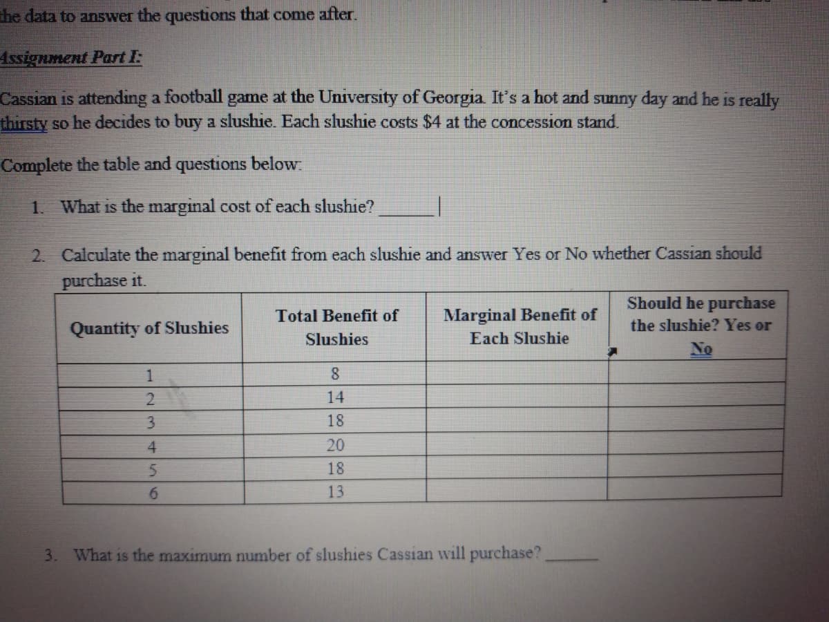 the data to ansSwer the questions that come after.
Assignment Part I:
Cassian is attending a football game at the University of Georgia It's a hot and sunny day and he is really
thirsty so he decides to buy a slushie. Each slushie costs $4 at the concession stand.
Complete the table and questions below.
1. What is the marginal cost of each slushie?
2 Calculate the marginal benefit from each slushie and answer Yes or No whether Cassian should
purchase it.
Should he purchase
Total Benefit of
Marginal Benefit of
Quantity of Slushies
the slushie? Yes or
Slushies
Each Slushie
No
1
8.
2.
14
3.
18
4.
20
18
6.
13
3. What is the maximum number of slushies Cassian will purchase?
