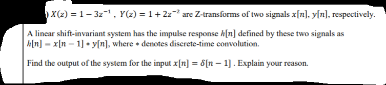 )X(z) = 1 – 3z¬1 , Y(z) = 1+ 2z¬² are Z-transforms of two signals x[n], y[n], respectively.
A linear shift-invariant system has the impulse response h[n] defined by these two signals as
|h[n] = x[n – 1] + y[n], where * denotes discrete-time convolution.
Find the output of the system for the input x[n] = 8[n – 1] . Explain your reason.
