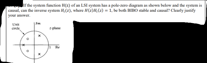 Jif the system function H(z) of an LSI system has a pole-zero diagram as shown below and the system is
causal, can the inverse system H;(z), where H(z)H;(z) = 1, be both BIBO stable and causal? Clearly justify
your answer.
%3D
Unit
|Im
circle
z-plane
1 Re
