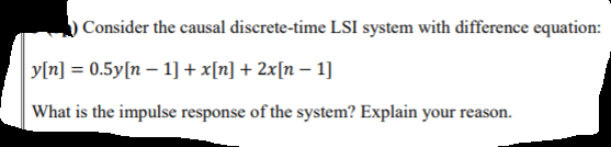 ) Consider the causal discrete-time LSI system with difference equation:
y[n] = 0.5y[n – 1]+x[n] + 2x[n – 1]
What is the impulse response of the system? Explain your reason.
