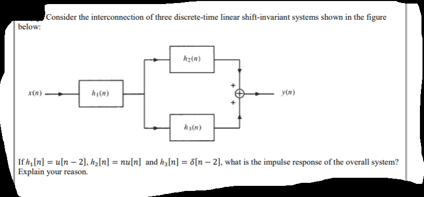 Consider the interconnection of three discrete-time linear shift-invariant systems shown in the figure
below:
h2(n)
x(n)
hj(n)
y(n)
h3(n)
If h,[n] = u[n – 2], h2[n] = nu[n] and hz[n] = d[n – 2], what is the impulse response of the overall system?
Explain your reason.
