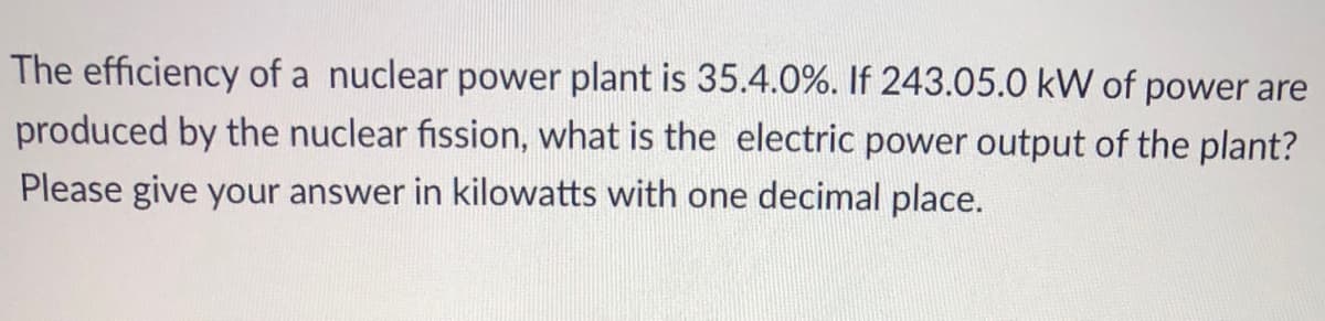 The efficiency of a nuclear power plant is 35.4.0%. If 243.05.0 kW of power are
produced by the nuclear fission, what is the electric power output of the plant?
Please give your answer in kilowatts with one decimal place.