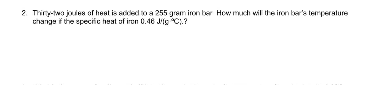 2. Thirty-two joules of heat is added to a 255 gram iron bar How much will the iron bar's temperature
change if the specific heat of iron 0.46 J/(g-°C).?
