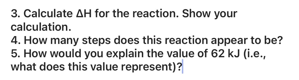 3. Calculate AH for the reaction. Show your
calculation.
4. How many steps does this reaction appear to be?
5. How would you explain the value of 62 kJ (i.e.,
what does this value represent)?
