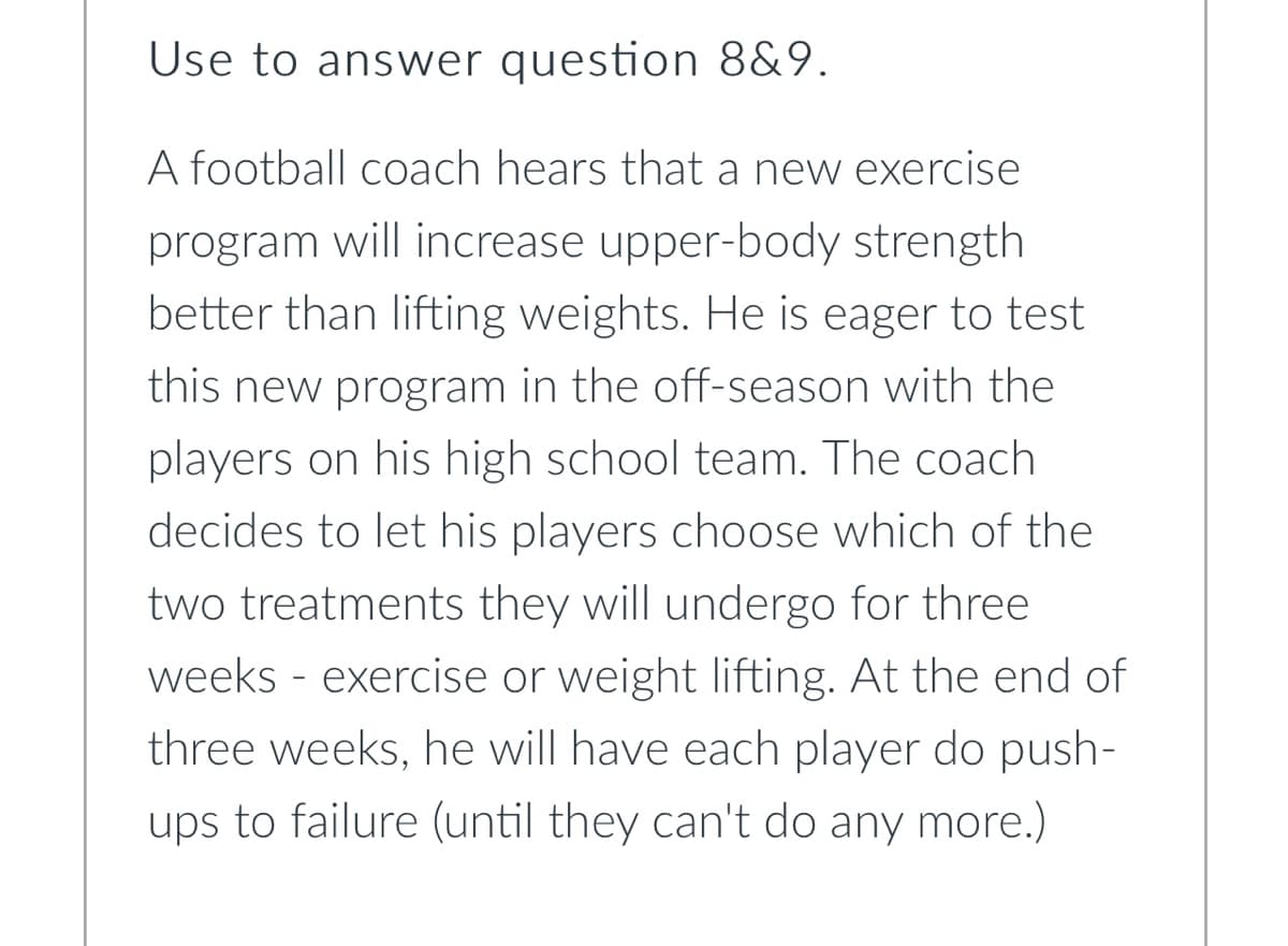 Use to answer question 8&9.
A football coach hears that a new exercise
program will increase upper-body strength
better than lifting weights. He is eager to test
this new program in the off-season with the
players on his high school team. The coach
decides to let his players choose which of the
two treatments they will undergo for three
weeks - exercise or weight lifting. At the end of
three weeks, he will have each player do push-
ups to failure (until they can't do any more.)
