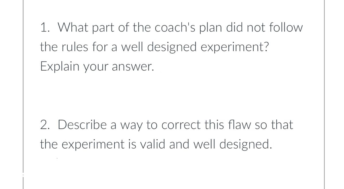 1. What part of the coach's plan did not follow
the rules for a well designed experiment?
Explain your answer.
2. Describe a way to correct this flaw so that
the experiment is valid and well designed.
