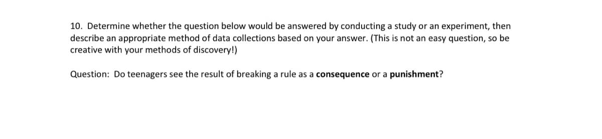10. Determine whether the question below would be answered by conducting a study or an experiment, then
describe an appropriate method of data collections based on your answer. (This is not an easy question, so be
creative with your methods of discovery!)
Question: Do teenagers see the result of breaking a rule as a consequence or a punishment?

