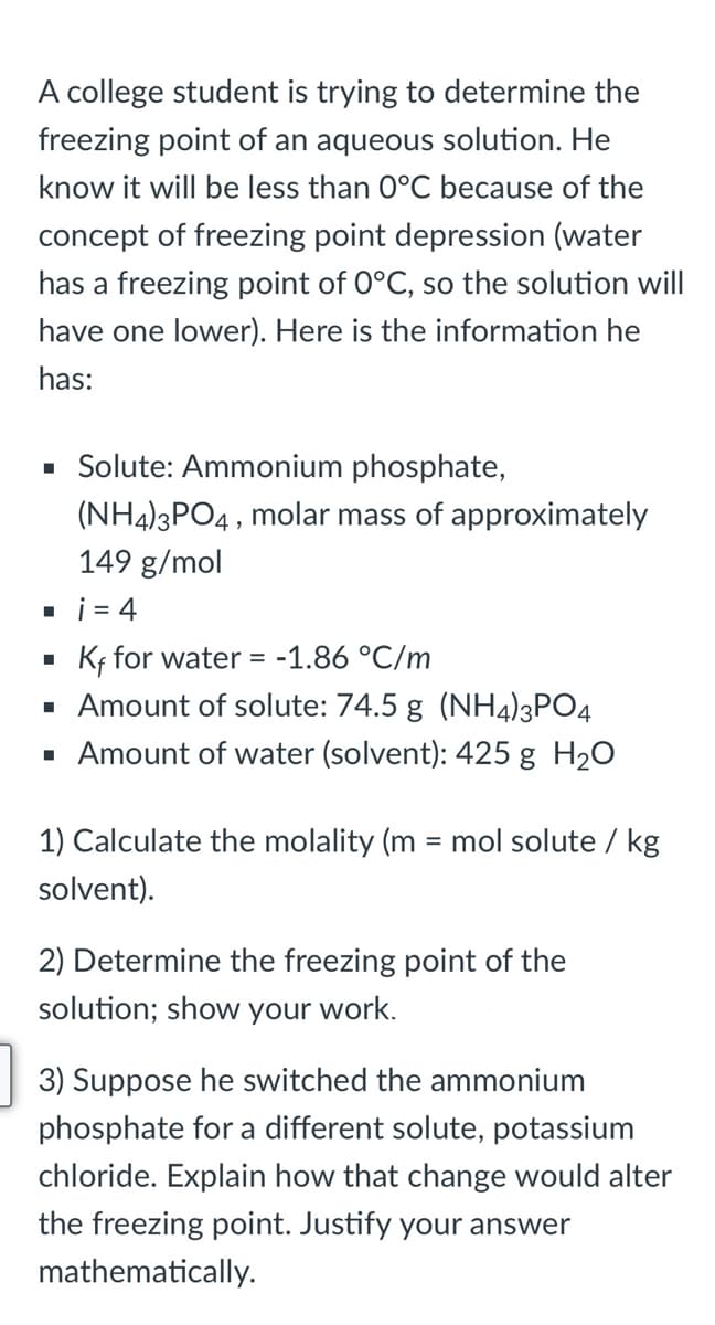 A college student is trying to determine the
freezing point of an aqueous solution. He
know it will be less than 0°C because of the
concept of freezing point depression (water
has a freezing point of 0°C, so the solution will
have one lower). Here is the information he
has:
· Solute: Ammonium phosphate,
(NH4)3PO4, molar mass of approximately
149 g/mol
. i = 4
Kf for water = -1.86 °C/m
· Amount of solute: 74.5 g (NH4)3PO4
· Amount of water (solvent): 425 g H20
1) Calculate the molality (m = mol solute / kg
%3D
solvent).
2) Determine the freezing point of the
solution; show your work.
3) Suppose he switched the ammonium
phosphate for a different solute, potassium
chloride. Explain how that change would alter
the freezing point. Justify your answer
mathematically.
