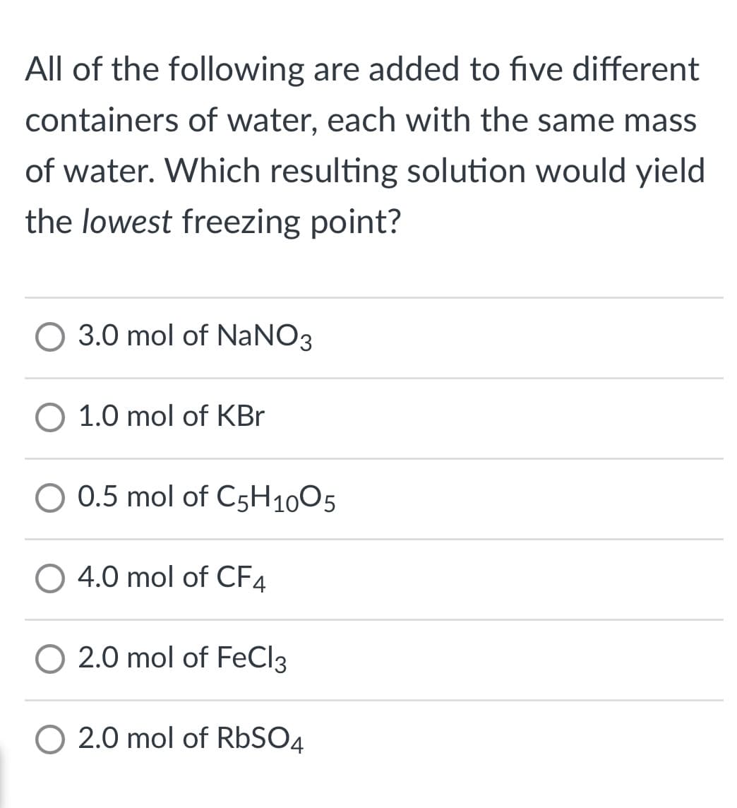 All of the following are added to five different
containers of water, each with the same mass
of water. Which resulting solution would yield
the lowest freezing point?
O 3.0 mol of NaNO3
O 1.0 mol of KBr
O 0.5 mol of C5H1005
O 4.0 mol of CF4
O 2.0 mol of FeCl3
O 2.0 mol of RbSO4
