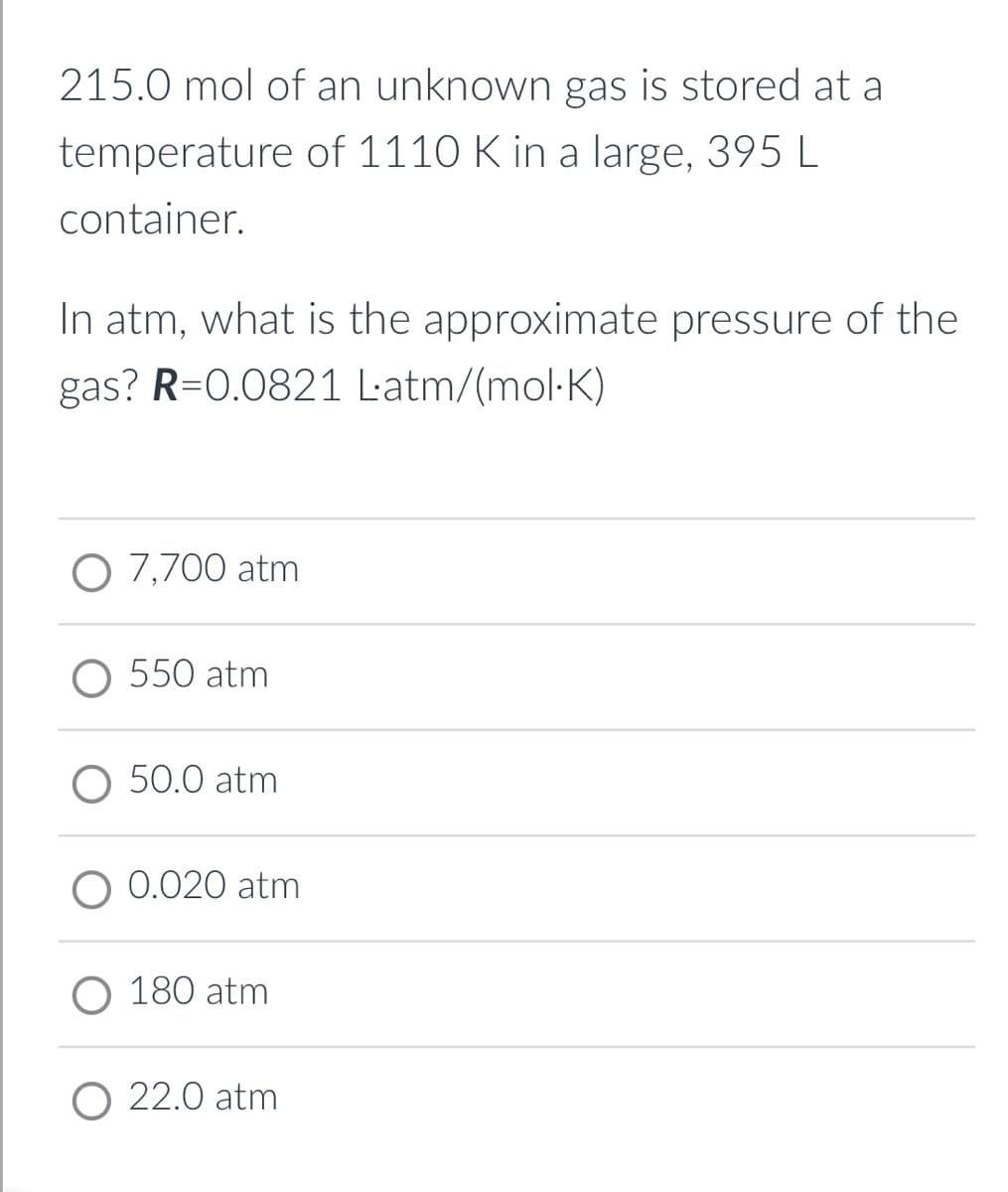215.0 mol of an unknown gas is stored at a
temperature of 1110 K in a large, 395 L
container.
In atm, what is the approximate pressure of the
gas? R=0.0821 Latm/(mol-K)
O 7,700 atm
O 550 atm
O 50.0 atm
O 0.020 atm
O 180 atm
O 22.0 atm
