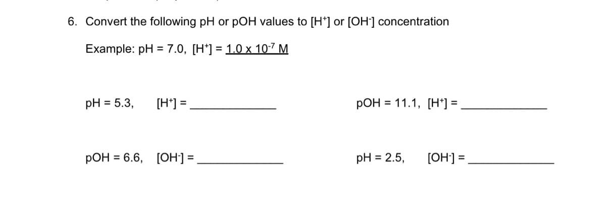 6. Convert the following pH or pOH values to [H*] or [OH] concentration
Example: pH 3 7.0, [H']3D 1.0х 107 М
pH = 5.3,
[H*] =
pOH = 11.1, [H*] =
РОН %3D6.6, [ОН]%3D
pH = 2.5,
[OH] =
