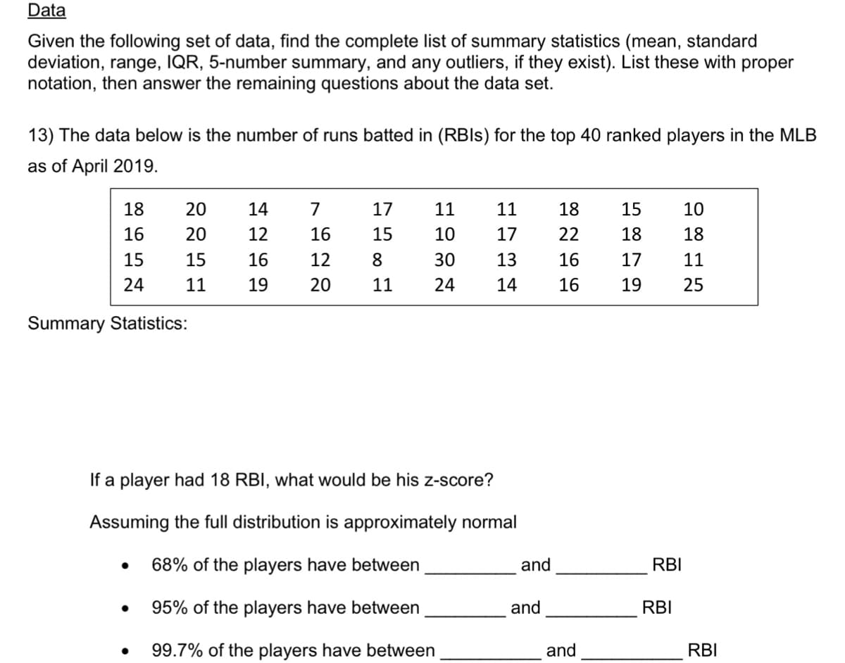 Data
Given the following set of data, find the complete list of summary statistics (mean, standard
deviation, range, IQR, 5-number summary, and any outliers, if they exist). List these with proper
notation, then answer the remaining questions about the data set.
13) The data below is the number of runs batted in (RBIls) for the top 40 ranked players in the MLB
as of April 2019.
18
20
14
7
17
11
11
18
15
10
16
20
12
16
15
10
17
22
18
18
15
15
16
12
8
30
13
16
17
11
24
11
19
20
11
24
14
16
19
25
Summary Statistics:
If a player had 18 RBI, what would be his z-score?
Assuming the full distribution is approximately normal
68% of the players have between
and
RBI
95% of the players have between
and
RBI
99.7% of the players have between
and
RBI

