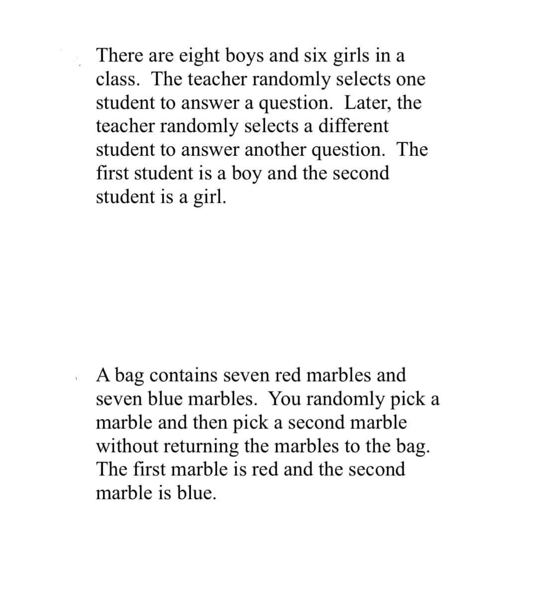 There are eight boys and six girls in a
class. The teacher randomly selects one
student to answer a question. Later, the
teacher randomly selects a different
student to answer another question. The
first student is a boy and the second
student is a girl.
A bag contains seven red marbles and
seven blue marbles. You randomly pick a
marble and then pick a second marble
without returning the marbles to the bag.
The first marble is red and the second
marble is blue.
