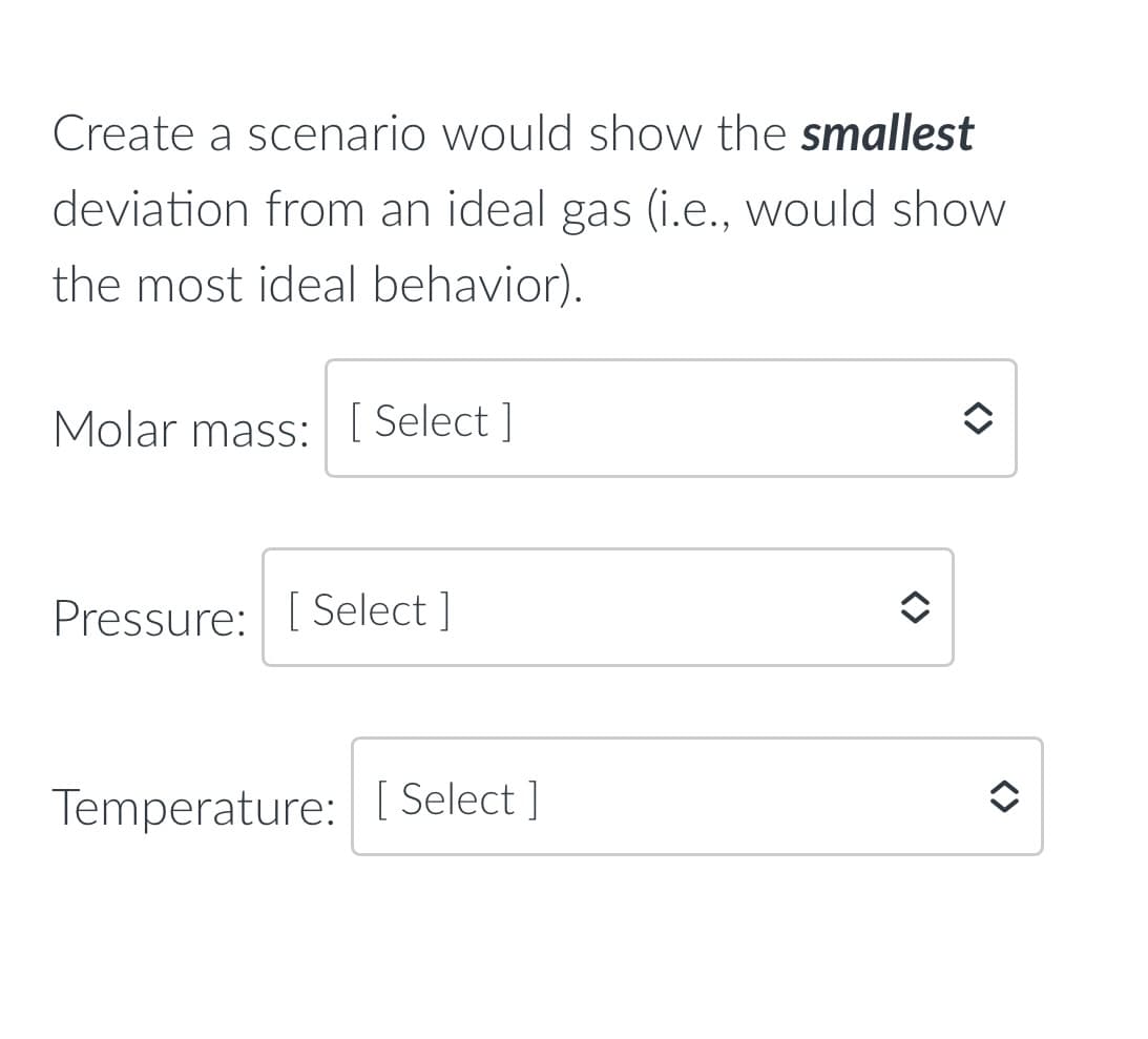 Create a scenario would show the smallest
deviation from an ideal gas (i.e., would show
the most ideal behavior).
Molar mass: [ Select ]
Pressure: [ Select ]
Temperature:[ Select ]
<>
<>
<>
