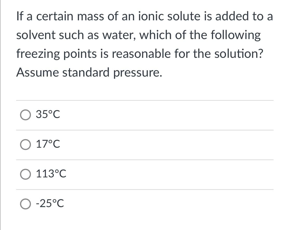 If a certain mass of an ionic solute is added to a
solvent such as water, which of the following
freezing points is reasonable for the solution?
Assume standard pressure.
35°C
O 17°C
113°C
O -25°C
